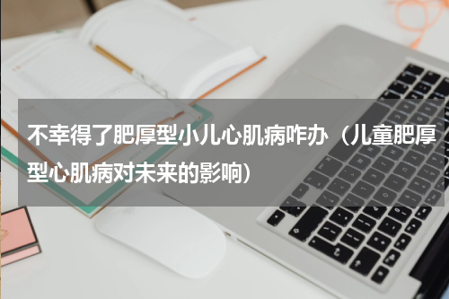 不幸得了肥厚型小儿心肌病咋办（儿童肥厚型心肌病对未来的影响）