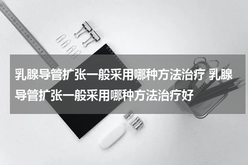乳腺导管扩张一般采用哪种方法治疗 乳腺导管扩张一般采用哪种方法治疗好