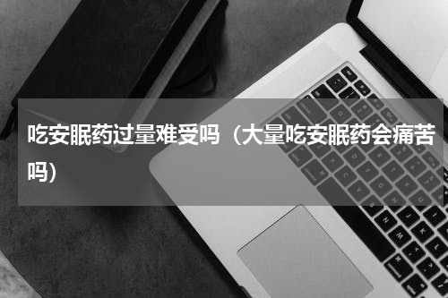 吃安眠药过量难受吗（大量吃安眠药会痛苦吗）