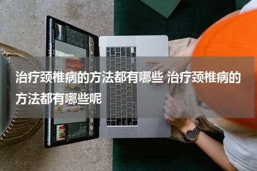 治疗颈椎病的方法都有哪些 治疗颈椎病的方法都有哪些呢