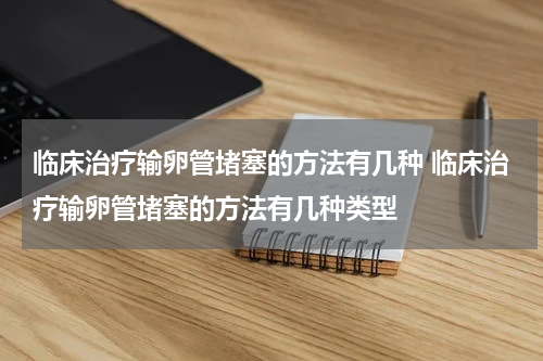 临床治疗输卵管堵塞的方法有几种 临床治疗输卵管堵塞的方法有几种类型