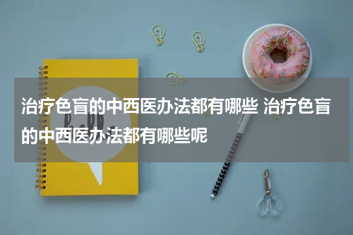 治疗色盲的中西医办法都有哪些 治疗色盲的中西医办法都有哪些呢