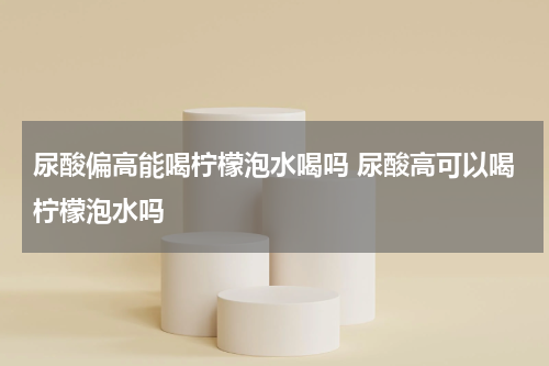 尿酸偏高能喝柠檬泡水喝吗 尿酸高可以喝柠檬泡水吗