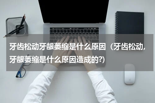 牙齿松动牙龈萎缩是什么原因（牙齿松动,牙龈萎缩是什么原因造成的?）