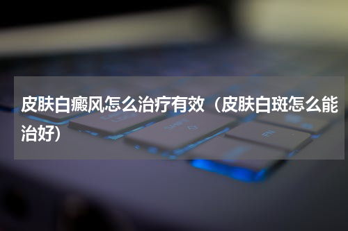 皮肤白癜风怎么治疗有效（皮肤白斑怎么能治好）