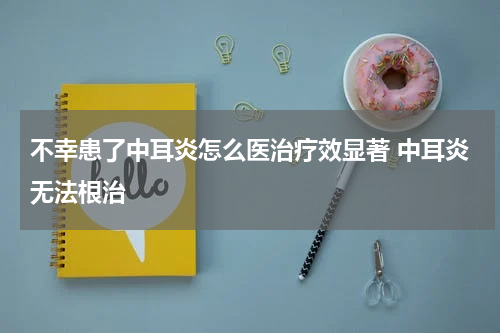 不幸患了中耳炎怎么医治疗效显著 中耳炎无法根治