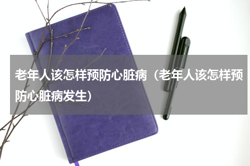 老年人该怎样预防心脏病（老年人该怎样预防心脏病发生）