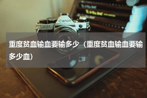 重度贫血输血要输多少（重度贫血输血要输多少血）