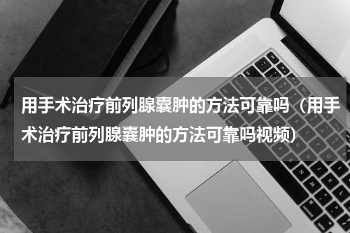 用手术治疗前列腺囊肿的方法可靠吗（用手术治疗前列腺囊肿的方法可靠吗视频）