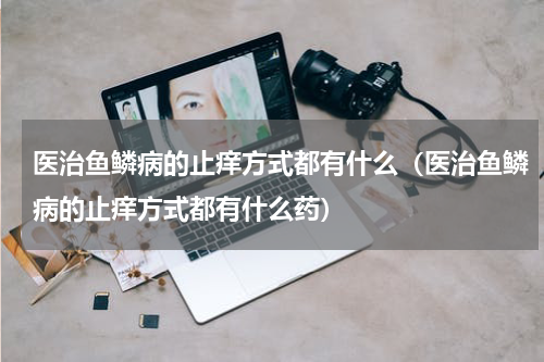 医治鱼鳞病的止痒方式都有什么（医治鱼鳞病的止痒方式都有什么药）