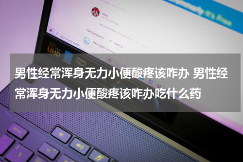 男性经常浑身无力小便酸疼该咋办 男性经常浑身无力小便酸疼该咋办吃什么药
