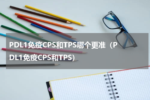 PDL1免疫CPS和TPS哪个更准（PDL1免疫CPS和TPS）