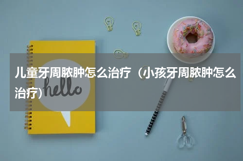儿童牙周脓肿怎么治疗（小孩牙周脓肿怎么治疗）
