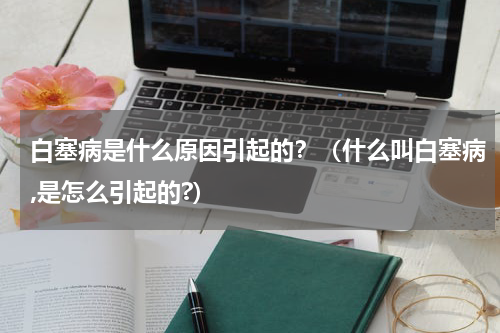 白塞病是什么原因引起的？（什么叫白塞病,是怎么引起的?）