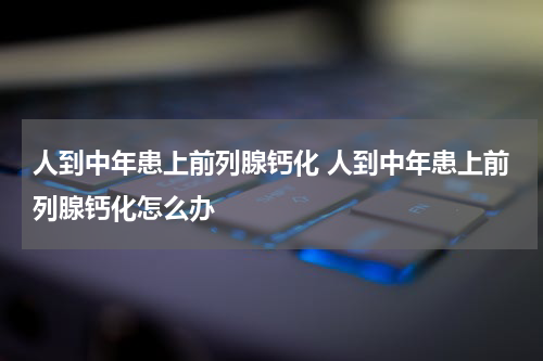 人到中年患上前列腺钙化 人到中年患上前列腺钙化怎么办