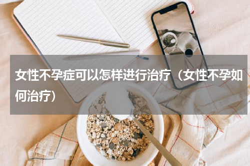 女性不孕症可以怎样进行治疗（女性不孕如何治疗）
