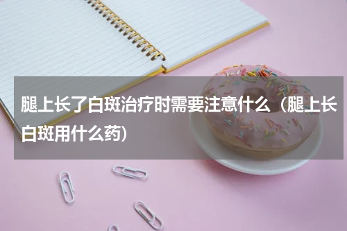 腿上长了白斑治疗时需要注意什么（腿上长白斑用什么药）