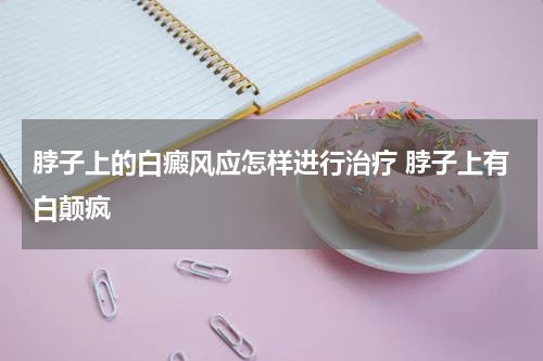脖子上的白癜风应怎样进行治疗 脖子上有白颠疯