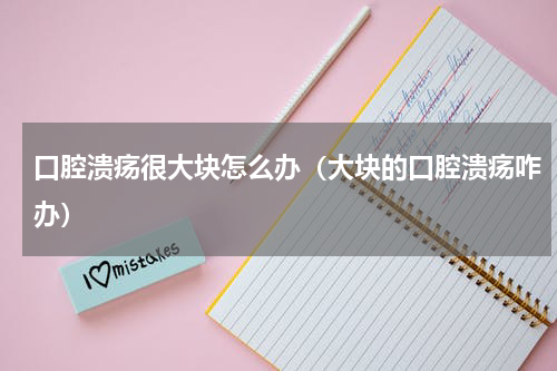 口腔溃疡很大块怎么办（大块的口腔溃疡咋办）