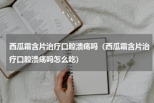 西瓜霜含片治疗口腔溃疡吗（西瓜霜含片治疗口腔溃疡吗怎么吃）