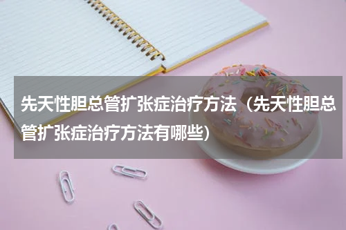 先天性胆总管扩张症治疗方法（先天性胆总管扩张症治疗方法有哪些）