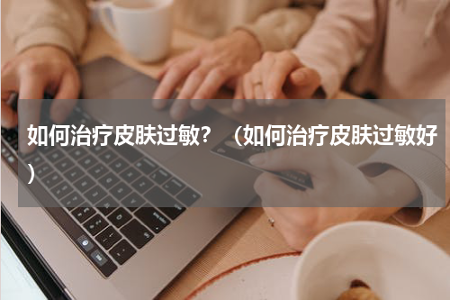 如何治疗皮肤过敏？（如何治疗皮肤过敏好）