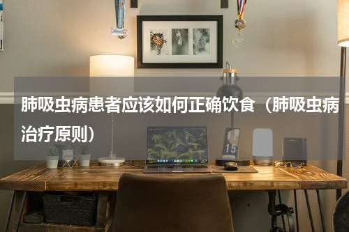 肺吸虫病患者应该如何正确饮食（肺吸虫病治疗原则）
