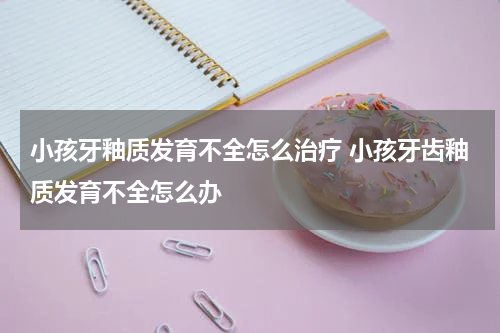 小孩牙釉质发育不全怎么治疗 小孩牙齿釉质发育不全怎么办
