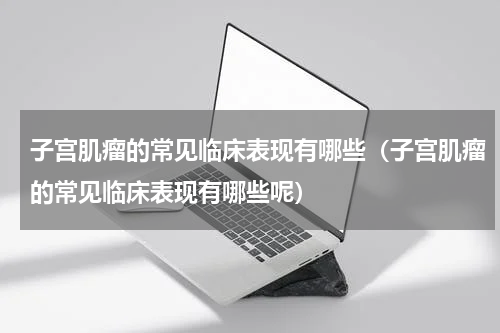 子宫肌瘤的常见临床表现有哪些（子宫肌瘤的常见临床表现有哪些呢）