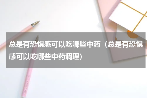 总是有恐惧感可以吃哪些中药（总是有恐惧感可以吃哪些中药调理）