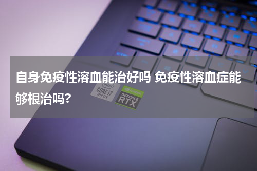 自身免疫性溶血能治好吗 免疫性溶血症能够根治吗?
