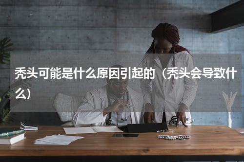秃头可能是什么原因引起的（秃头会导致什么）