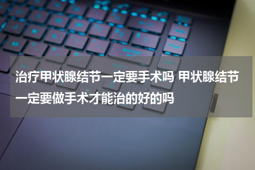 治疗甲状腺结节一定要手术吗 甲状腺结节一定要做手术才能治的好的吗