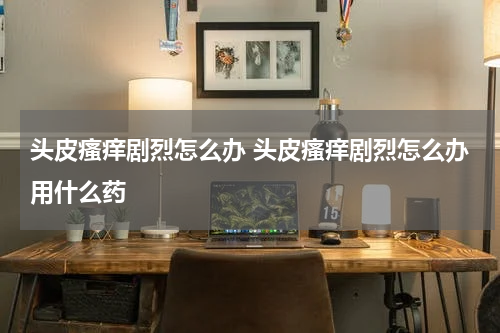 头皮瘙痒剧烈怎么办 头皮瘙痒剧烈怎么办用什么药