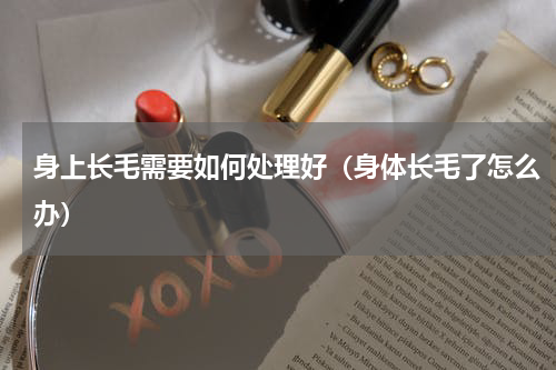 身上长毛需要如何处理好（身体长毛了怎么办）