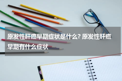 原发性肝癌早期症状是什么? 原发性肝癌早期有什么症状