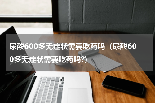 尿酸600多无症状需要吃药吗（尿酸600多无症状需要吃药吗?）