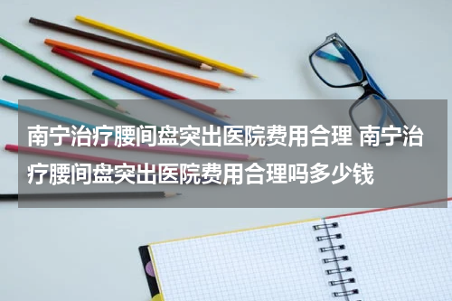 南宁治疗腰间盘突出医院费用合理 南宁治疗腰间盘突出医院费用合理吗多少钱