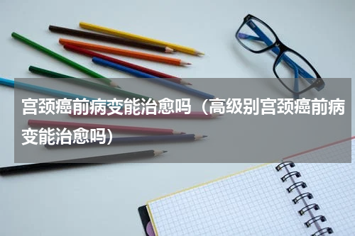 宫颈癌前病变能治愈吗（高级别宫颈癌前病变能治愈吗）