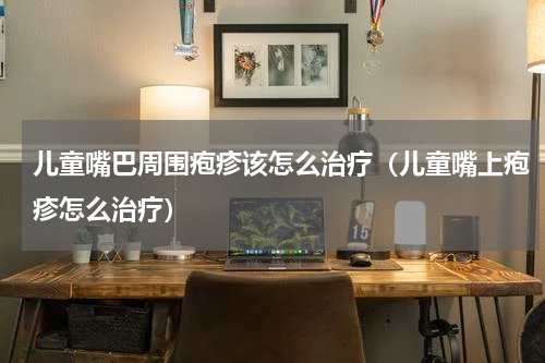 儿童嘴巴周围疱疹该怎么治疗（儿童嘴上疱疹怎么治疗）