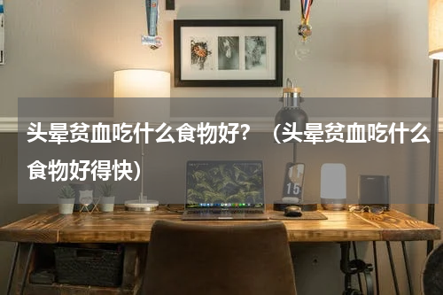头晕贫血吃什么食物好？（头晕贫血吃什么食物好得快）