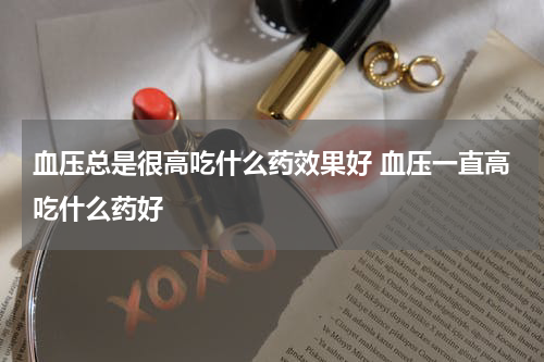 血压总是很高吃什么药效果好 血压一直高吃什么药好