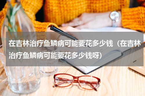 在吉林治疗鱼鳞病可能要花多少钱（在吉林治疗鱼鳞病可能要花多少钱呀）