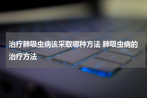 治疗肺吸虫病该采取哪种方法 肺吸虫病的治疗方法