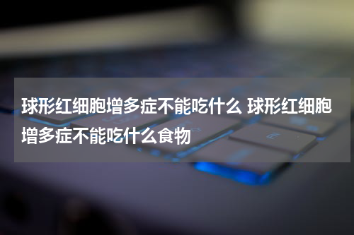 球形红细胞增多症不能吃什么 球形红细胞增多症不能吃什么食物
