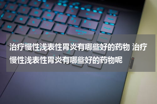 治疗慢性浅表性胃炎有哪些好的药物 治疗慢性浅表性胃炎有哪些好的药物呢