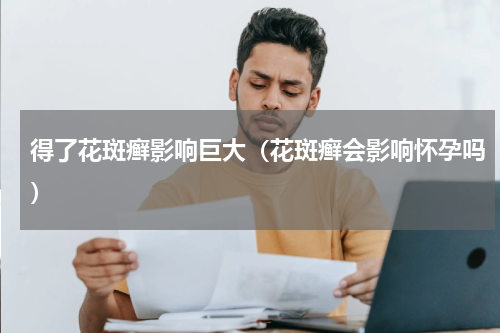 得了花斑癣影响巨大（花斑癣会影响怀孕吗）