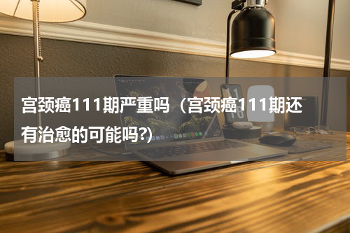 宫颈癌111期严重吗（宫颈癌111期还有治愈的可能吗?）
