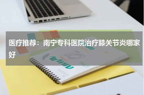 医疗推荐：南宁专科医院治疗膝关节炎哪家好