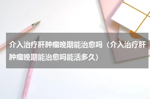 介入治疗肝肿瘤晚期能治愈吗（介入治疗肝肿瘤晚期能治愈吗能活多久）